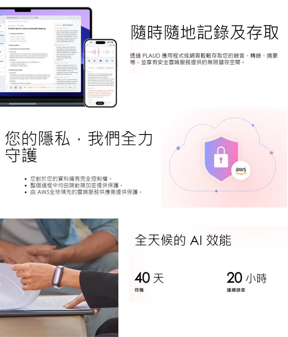 PLAUD NotePin Internal Kickf eting of隨時隨地記錄及存取透過 PLAUD 應用程式或網頁輕鬆存取您的錄音、轉錄、摘要等並享有安全雲端服務提供的無限儲存空間。 Me, 您的隱私,我們全力守護您對於您的資料擁有完全控制權。 整個過程中均由端對端加密提供保護。 由 AWS全球領先的雲端服務供應商提供保護。全天候的 效能40天待機aws20 小時連續錄音