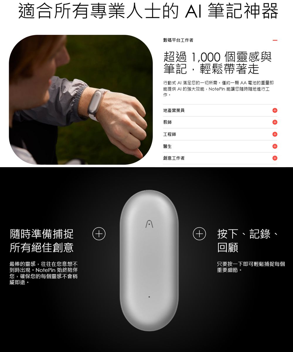 適合所有專業人士的 AI 筆記神器數碼平台工作者超過 1000 個靈感與筆記,輕鬆帶著走行動式 AI滿足您的一切所需。僅約AA電池的重量即能提供 AI 的強大效能,NotePin 能讓您隨時隨地進行工作。A隨時準備捕捉所有絕佳創意最棒的靈感,往往在您意想不到時出現。NotePin 始終陪伴您,確保您的每個靈感不會稍縱即逝。地產營業員教師工程師醫生創意工作者+ 按下、記錄、回顧只要按一下即可輕鬆捕捉每個重要細節。