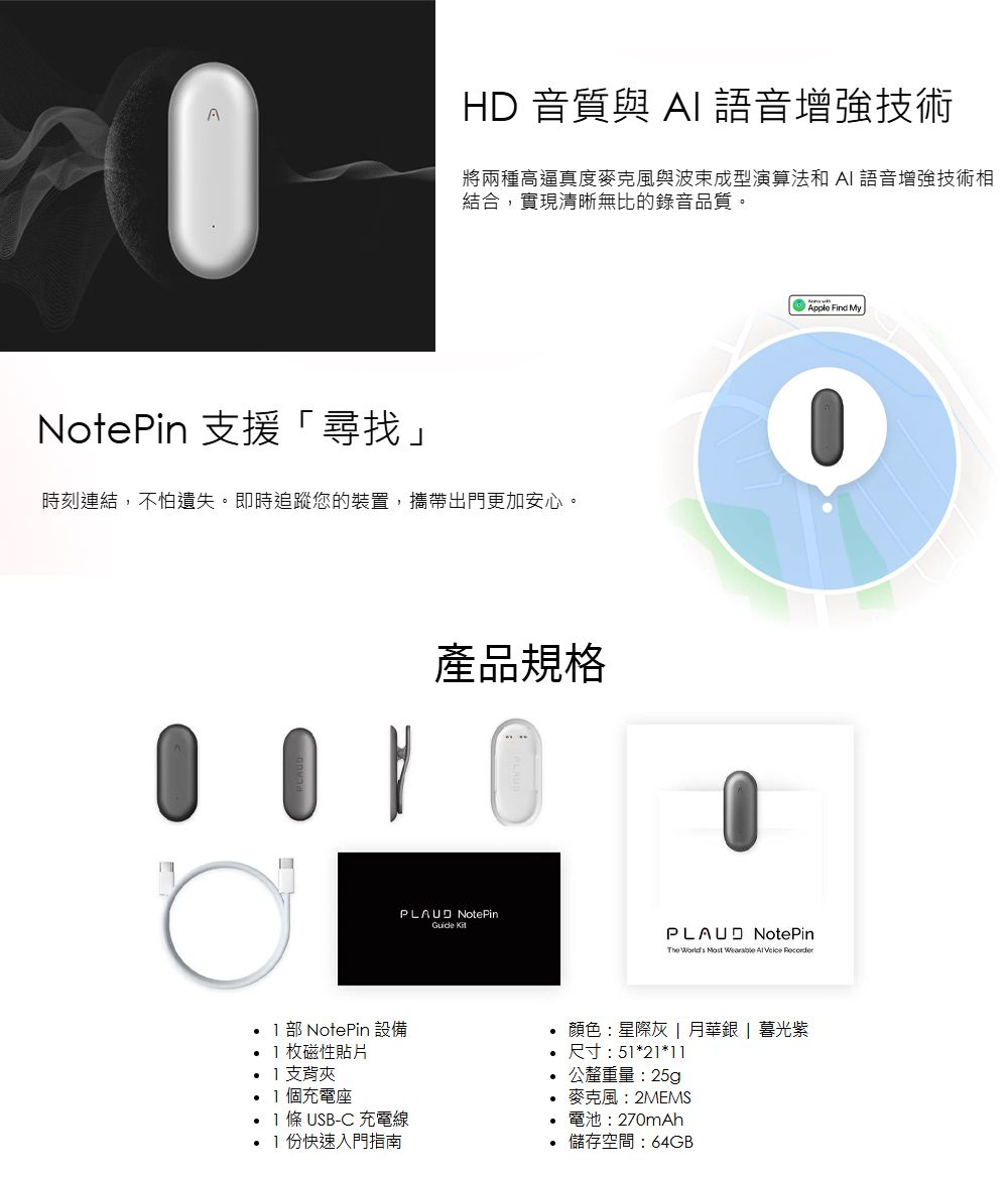 AHD 音質與AI語音增強技術將兩種高逼真度麥克風與波束成型演算法和 AI 語音增強技術相結合,實現清晰無比的錄音品質。NotePin 支援尋找」時刻連結,不怕遺失。即時追蹤您的裝置,攜帶出門更加安心。產品規格 NotePin PLAUD NotePinThe 部 NotePin設備枚磁性支背夾個充電座 條 USB-C 充電線份快速入門指南顏色:星際灰 月華銀 | 暮光紫尺寸:51*21*11公釐重量:25g麥克風:2MEMS電池:270mAh儲存空間:64GBApple Find My